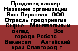 Продавец-кассир › Название организации ­ Ваш Персонал, ООО › Отрасль предприятия ­ Сырье › Минимальный оклад ­ 17 000 - Все города Работа » Вакансии   . Алтайский край,Славгород г.